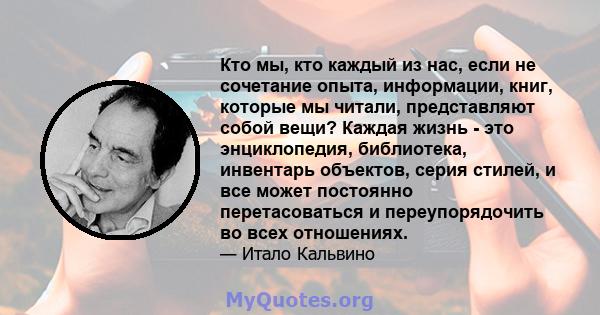 Кто мы, кто каждый из нас, если не сочетание опыта, информации, книг, которые мы читали, представляют собой вещи? Каждая жизнь - это энциклопедия, библиотека, инвентарь объектов, серия стилей, и все может постоянно