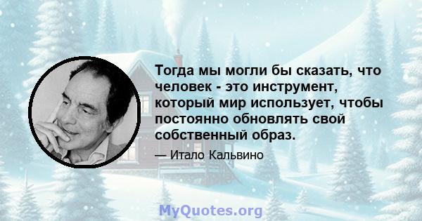 Тогда мы могли бы сказать, что человек - это инструмент, который мир использует, чтобы постоянно обновлять свой собственный образ.