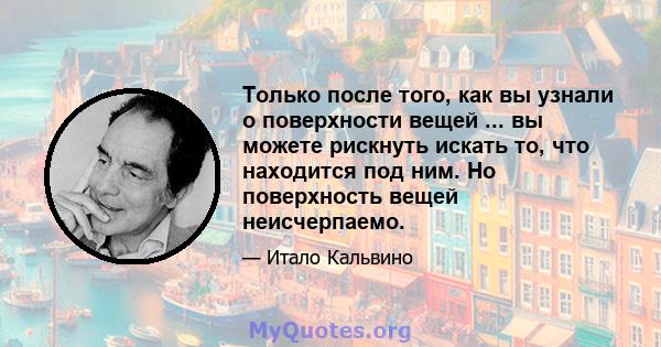 Только после того, как вы узнали о поверхности вещей ... вы можете рискнуть искать то, что находится под ним. Но поверхность вещей неисчерпаемо.