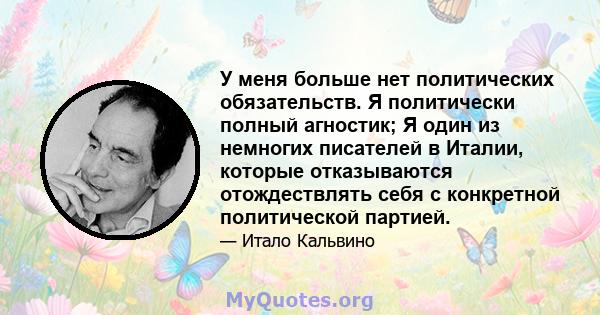 У меня больше нет политических обязательств. Я политически полный агностик; Я один из немногих писателей в Италии, которые отказываются отождествлять себя с конкретной политической партией.