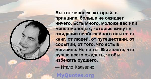 Вы тот человек, который, в принципе, больше не ожидает ничего. Есть много, моложе вас или менее молодых, которые живут в ожидании необычайного опыта: от книг, от людей, от путешествий, от событий, от того, что есть в