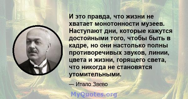 И это правда, что жизни не хватает монотонности музеев. Наступают дни, которые кажутся достойными того, чтобы быть в кадре, но они настолько полны противоречивых звуков, линии, цвета и жизни, горящего света, что никогда 