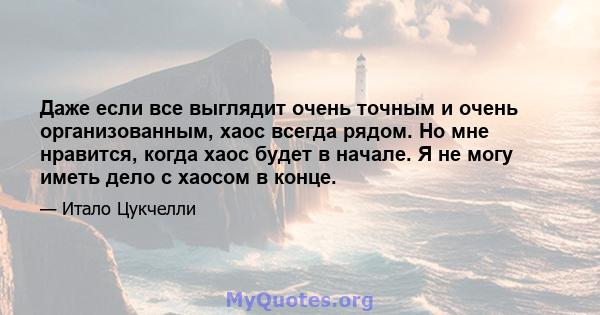 Даже если все выглядит очень точным и очень организованным, хаос всегда рядом. Но мне нравится, когда хаос будет в начале. Я не могу иметь дело с хаосом в конце.