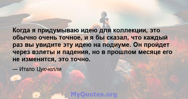 Когда я придумываю идею для коллекции, это обычно очень точное, и я бы сказал, что каждый раз вы увидите эту идею на подиуме. Он пройдет через взлеты и падения, но в прошлом месяце его не изменится, это точно.