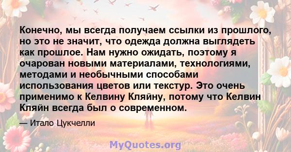 Конечно, мы всегда получаем ссылки из прошлого, но это не значит, что одежда должна выглядеть как прошлое. Нам нужно ожидать, поэтому я очарован новыми материалами, технологиями, методами и необычными способами