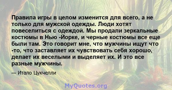 Правила игры в целом изменится для всего, а не только для мужской одежды. Люди хотят повеселиться с одеждой. Мы продали зеркальные костюмы в Нью -Йорке, и черные костюмы все еще были там. Это говорит мне, что мужчины