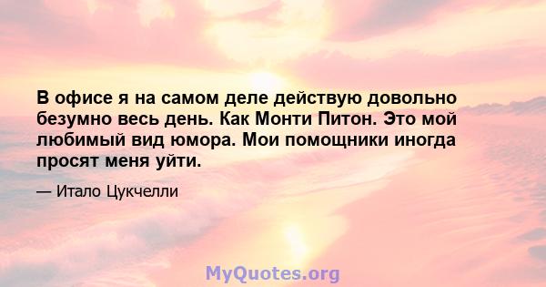 В офисе я на самом деле действую довольно безумно весь день. Как Монти Питон. Это мой любимый вид юмора. Мои помощники иногда просят меня уйти.