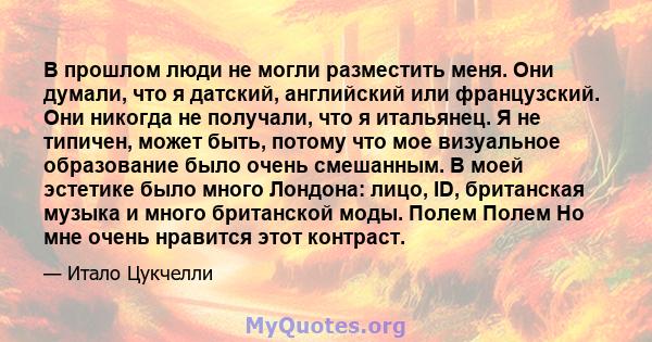 В прошлом люди не могли разместить меня. Они думали, что я датский, английский или французский. Они никогда не получали, что я итальянец. Я не типичен, может быть, потому что мое визуальное образование было очень