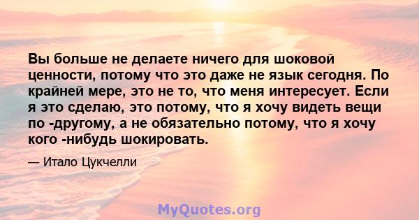 Вы больше не делаете ничего для шоковой ценности, потому что это даже не язык сегодня. По крайней мере, это не то, что меня интересует. Если я это сделаю, это потому, что я хочу видеть вещи по -другому, а не обязательно 