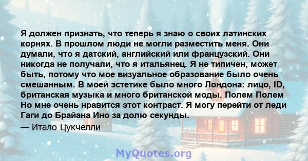 Я должен признать, что теперь я знаю о своих латинских корнях. В прошлом люди не могли разместить меня. Они думали, что я датский, английский или французский. Они никогда не получали, что я итальянец. Я не типичен,