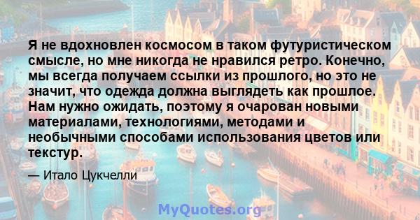 Я не вдохновлен космосом в таком футуристическом смысле, но мне никогда не нравился ретро. Конечно, мы всегда получаем ссылки из прошлого, но это не значит, что одежда должна выглядеть как прошлое. Нам нужно ожидать,