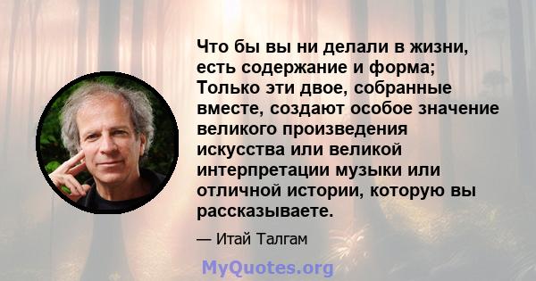 Что бы вы ни делали в жизни, есть содержание и форма; Только эти двое, собранные вместе, создают особое значение великого произведения искусства или великой интерпретации музыки или отличной истории, которую вы