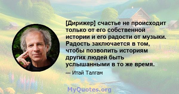 [Дирижер] счастье не происходит только от его собственной истории и его радости от музыки. Радость заключается в том, чтобы позволить историям других людей быть услышанными в то же время.