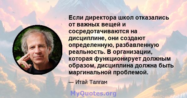 Если директора школ отказались от важных вещей и сосредотачиваются на дисциплине, они создают определенную, разбавленную реальность. В организации, которая функционирует должным образом, дисциплина должна быть