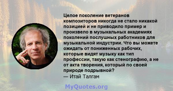 Целое поколение ветеранов композиторов никогда не стало никакой позицией и не приводило пример и произвело в музыкальных академиях поколений послушных работников для музыкальной индустрии. Что вы можете ожидать от