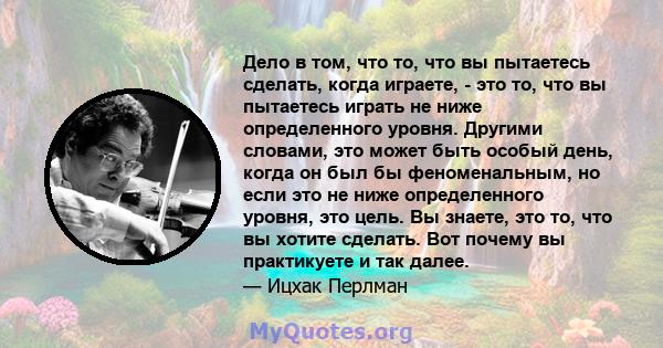 Дело в том, что то, что вы пытаетесь сделать, когда играете, - это то, что вы пытаетесь играть не ниже определенного уровня. Другими словами, это может быть особый день, когда он был бы феноменальным, но если это не