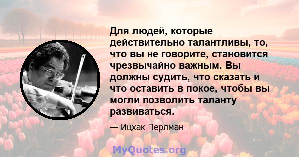 Для людей, которые действительно талантливы, то, что вы не говорите, становится чрезвычайно важным. Вы должны судить, что сказать и что оставить в покое, чтобы вы могли позволить таланту развиваться.