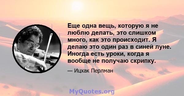 Еще одна вещь, которую я не люблю делать, это слишком много, как это происходит. Я делаю это один раз в синей луне. Иногда есть уроки, когда я вообще не получаю скрипку.