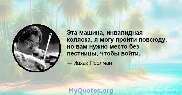 Эта машина, инвалидная коляска, я могу пройти повсюду, но вам нужно место без лестницы, чтобы войти.