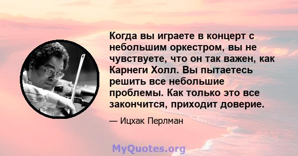 Когда вы играете в концерт с небольшим оркестром, вы не чувствуете, что он так важен, как Карнеги Холл. Вы пытаетесь решить все небольшие проблемы. Как только это все закончится, приходит доверие.