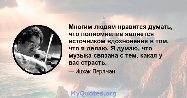 Многим людям нравится думать, что полиомиелие является источником вдохновения в том, что я делаю. Я думаю, что музыка связана с тем, какая у вас страсть.