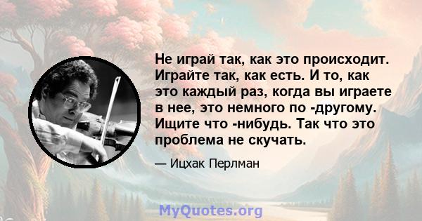 Не играй так, как это происходит. Играйте так, как есть. И то, как это каждый раз, когда вы играете в нее, это немного по -другому. Ищите что -нибудь. Так что это проблема не скучать.