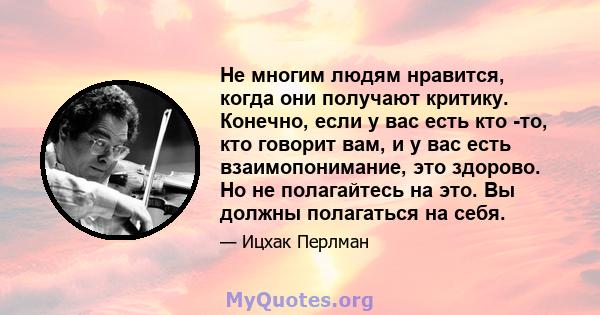 Не многим людям нравится, когда они получают критику. Конечно, если у вас есть кто -то, кто говорит вам, и у вас есть взаимопонимание, это здорово. Но не полагайтесь на это. Вы должны полагаться на себя.