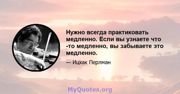 Нужно всегда практиковать медленно. Если вы узнаете что -то медленно, вы забываете это медленно.