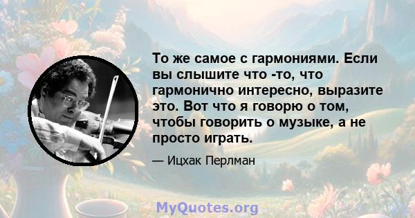 То же самое с гармониями. Если вы слышите что -то, что гармонично интересно, выразите это. Вот что я говорю о том, чтобы говорить о музыке, а не просто играть.