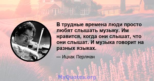 В трудные времена люди просто любят слышать музыку. Им нравится, когда они слышат, что они слышат. И музыка говорит на разных языках.