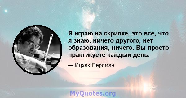 Я играю на скрипке, это все, что я знаю, ничего другого, нет образования, ничего. Вы просто практикуете каждый день.