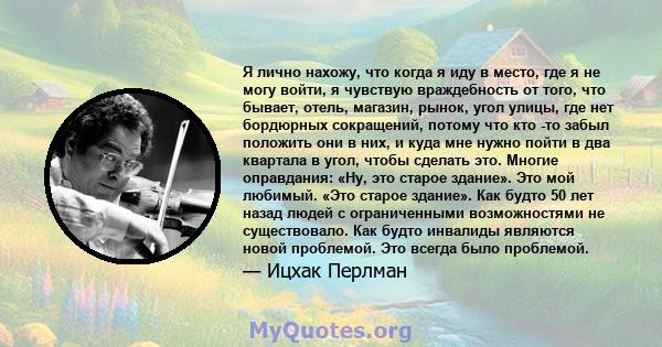 Я лично нахожу, что когда я иду в место, где я не могу войти, я чувствую враждебность от того, что бывает, отель, магазин, рынок, угол улицы, где нет бордюрных сокращений, потому что кто -то забыл положить они в них, и