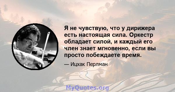 Я не чувствую, что у дирижера есть настоящая сила. Оркестр обладает силой, и каждый его член знает мгновенно, если вы просто побеждаете время.