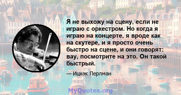 Я не выхожу на сцену, если не играю с оркестром. Но когда я играю на концерте, я вроде как на скутере, и я просто очень быстро на сцене, и они говорят: вау, посмотрите на это. Он такой быстрый.