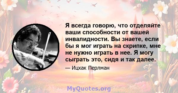 Я всегда говорю, что отделяйте ваши способности от вашей инвалидности. Вы знаете, если бы я мог играть на скрипке, мне не нужно играть в нее. Я могу сыграть это, сидя и так далее.