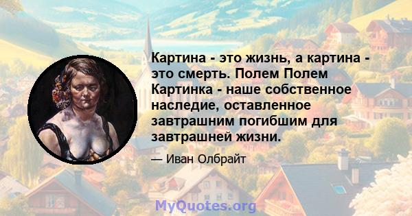 Картина - это жизнь, а картина - это смерть. Полем Полем Картинка - наше собственное наследие, оставленное завтрашним погибшим для завтрашней жизни.