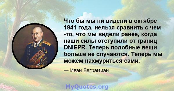 Что бы мы ни видели в октябре 1941 года, нельзя сравнить с чем -то, что мы видели ранее, когда наши силы отступили от границ DNIEPR. Теперь подобные вещи больше не случаются. Теперь мы можем нахмуриться сами.