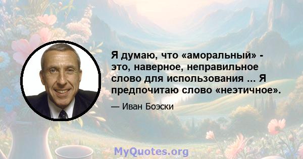 Я думаю, что «аморальный» - это, наверное, неправильное слово для использования ... Я предпочитаю слово «неэтичное».