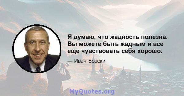 Я думаю, что жадность полезна. Вы можете быть жадным и все еще чувствовать себя хорошо.