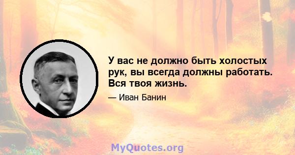 У вас не должно быть холостых рук, вы всегда должны работать. Вся твоя жизнь.