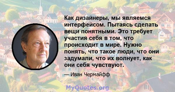 Как дизайнеры, мы являемся интерфейсом. Пытаясь сделать вещи понятными. Это требует участия себя в том, что происходит в мире. Нужно понять, что такое люди, что они задумали, что их волнует, как они себя чувствуют.