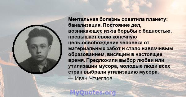 Ментальная болезнь охватила планету: банализация. Постояние дел, возникающее из-за борьбы с бедностью, превышает свою конечную цель-освобождение человека от материальных забот и стало навязчивым образованием, висящим в