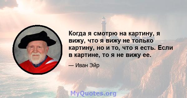 Когда я смотрю на картину, я вижу, что я вижу не только картину, но и то, что я есть. Если в картине, то я не вижу ее.