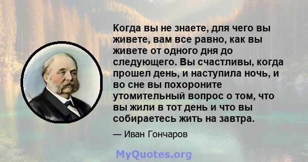 Когда вы не знаете, для чего вы живете, вам все равно, как вы живете от одного дня до следующего. Вы счастливы, когда прошел день, и наступила ночь, и во сне вы похороните утомительный вопрос о том, что вы жили в тот