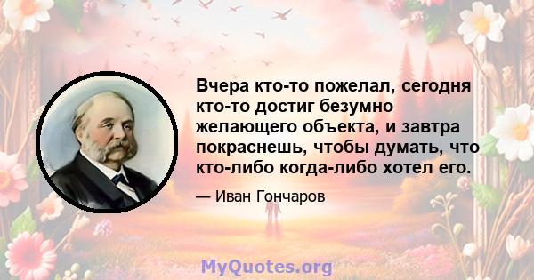 Вчера кто-то пожелал, сегодня кто-то достиг безумно желающего объекта, и завтра покраснешь, чтобы думать, что кто-либо когда-либо хотел его.