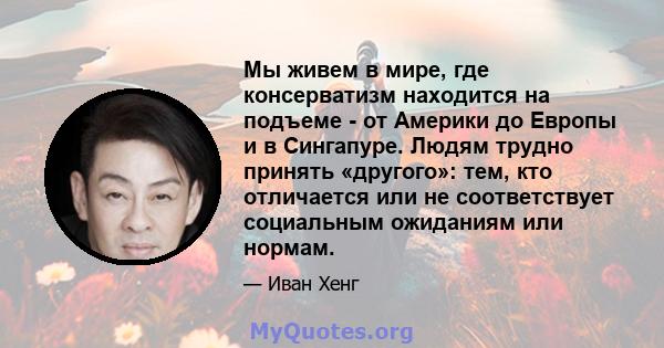 Мы живем в мире, где консерватизм находится на подъеме - от Америки до Европы и в Сингапуре. Людям трудно принять «другого»: тем, кто отличается или не соответствует социальным ожиданиям или нормам.