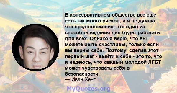 В консервативном обществе все еще есть так много рисков, и я не думаю, что предположение, что один из способов ведения дел будет работать для всех. Однако я верю, что вы можете быть счастливы, только если вы верны себе. 