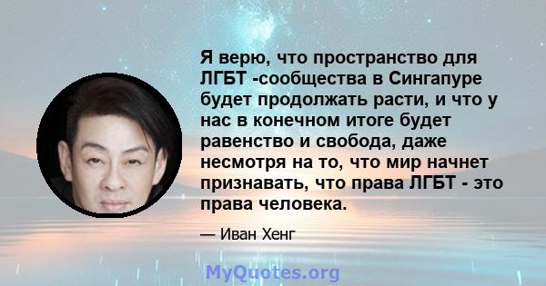 Я верю, что пространство для ЛГБТ -сообщества в Сингапуре будет продолжать расти, и что у нас в конечном итоге будет равенство и свобода, даже несмотря на то, что мир начнет признавать, что права ЛГБТ - это права