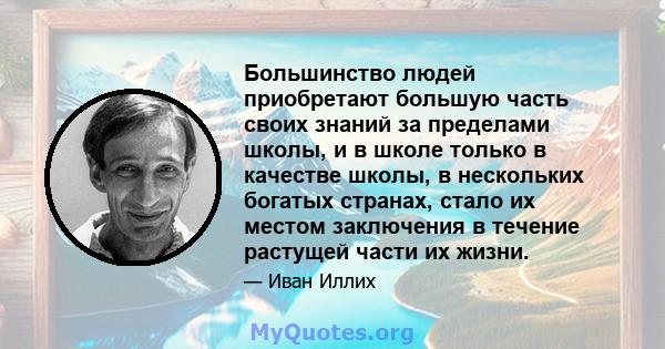 Большинство людей приобретают большую часть своих знаний за пределами школы, и в школе только в качестве школы, в нескольких богатых странах, стало их местом заключения в течение растущей части их жизни.