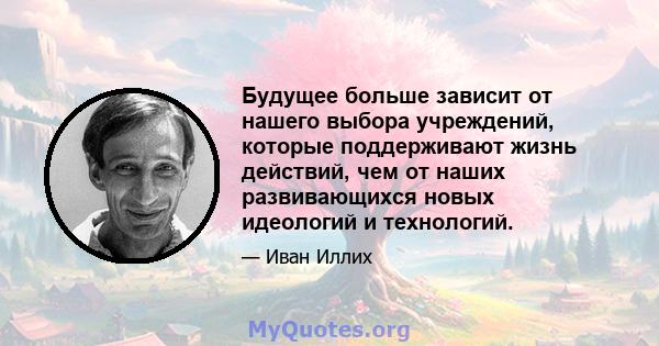 Будущее больше зависит от нашего выбора учреждений, которые поддерживают жизнь действий, чем от наших развивающихся новых идеологий и технологий.